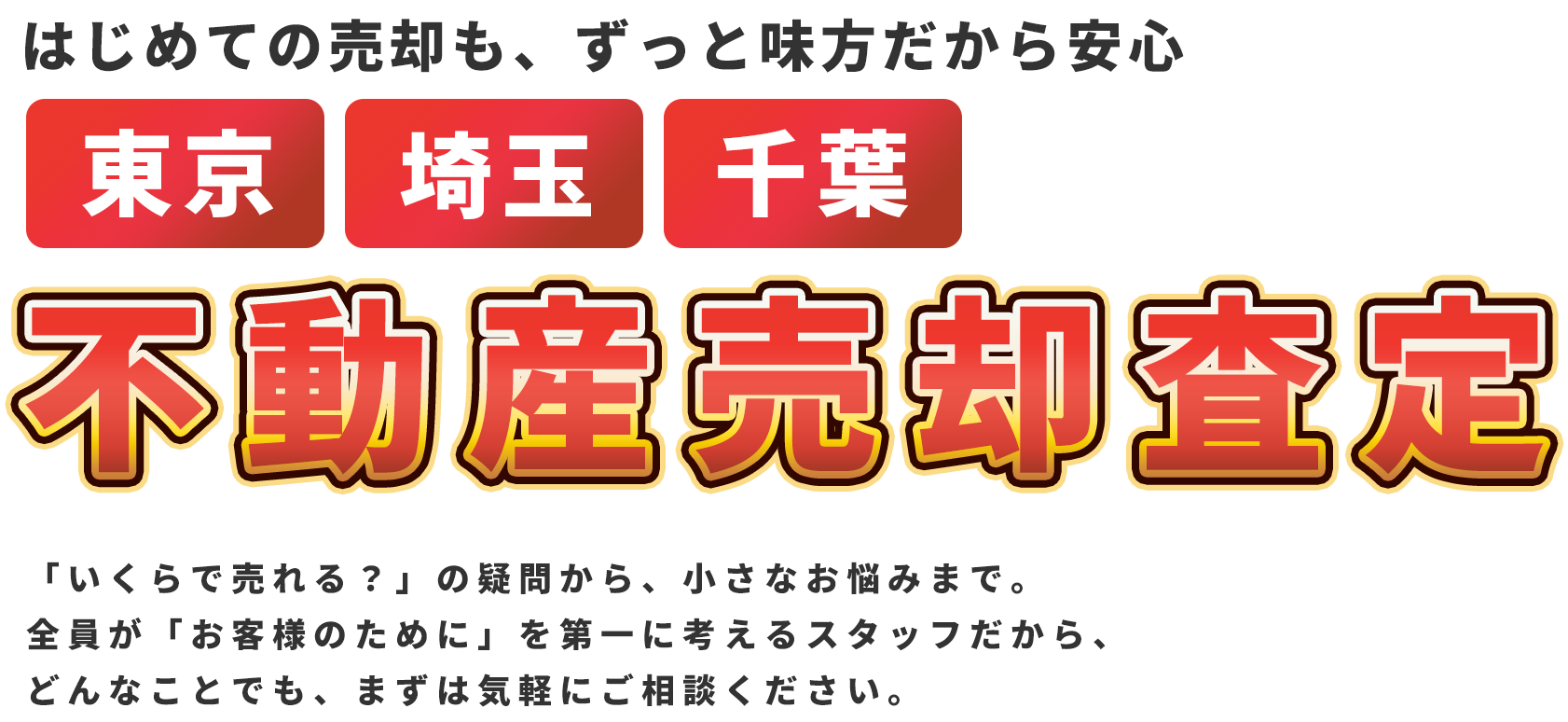 はじめての売却も、ずっと味方だから安心 東京・埼玉・千葉 不動産売却査定 「いくらで売れる？」の疑問から、小さなお悩みまで。 全員が「お客様のために」を第一に考えるスタッフだから、どんなことでも、まずは気軽にご相談ください。